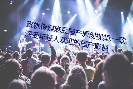 蜜桃传媒麻豆国产原创视频:一款深受年轻人欢迎的国产影视 （风行草靡）