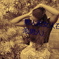 男人(人)和女(女)人在一起(起)怼怼怼(怼)的(女人泡男(男)人)