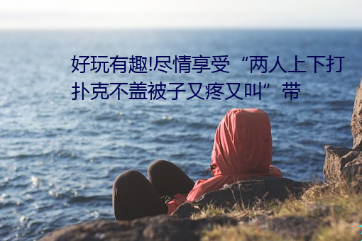 好玩有趣!盡情享受“兩人上下打撲克不蓋被子又疼又叫”帶