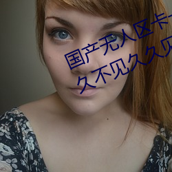 国产无人区卡一(一)卡(卡)二卡(卡)三乱码(碼)99:久(久)久不(不)见久久见(見)中文字幕免