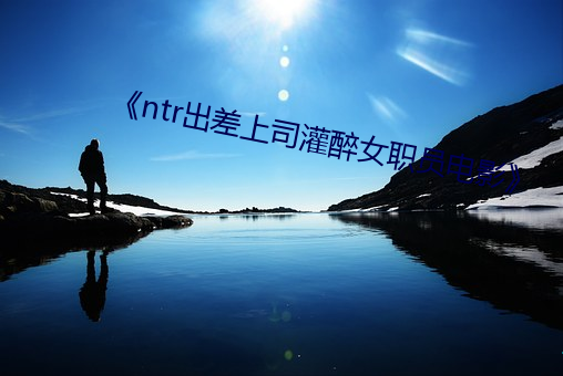 《ntr出差(差)上司(司)灌醉女职员(員)电影》
