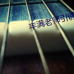 丰满老师引(yǐn)诱我(wǒ)进(jìn)她身体