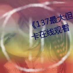 《137最(最)大但人(人)文艺术体》高清(清)不(不)卡在(在)线观看(看)