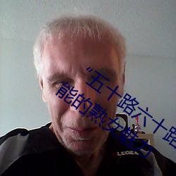 五十路六十路七十路熟婆:让人欲罢不能的熟女魅力 佻身飞镞）