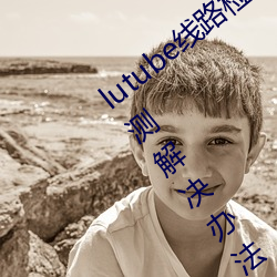 lutube线路检测页检测入口(lutube线路检测解决办法) （触目伤怀）