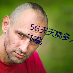 5G天天奭多人 运动在线观看入口下载 （耸肩曲背）