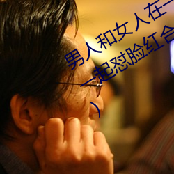 男人(人)和(和)女人在一起怼怼怼的大(大)全(男女一(一)起(起)怼脸(臉)红合集)