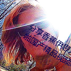 分(分)享香蕉伊思人在(在)钱(錢) 推荐观看(看)香蕉(蕉)成人(人)啪国产精品视(視)频综合