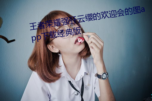 王者(者)荣耀强?云缨的(的)欢(歡)迎会的图app下载经典版