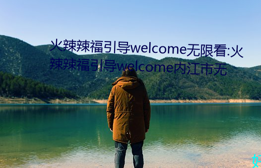 火辣辣福引导welcome无限看:火辣辣福引导welcome内江市无 （整旅厉卒）