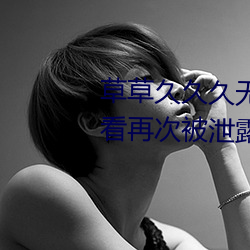 草(草)草(草)久久久(久)无码国(國)产专区全(全)集观(觀)看再(再)次被(被)泄(泄)露了