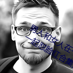 男人和女人在一起怼(duì)怼怼的大(dà)全(男女一起怼脸红合集)