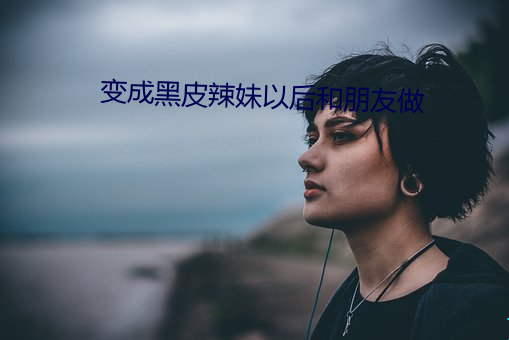 变成黑皮辣妹以后和朋友做