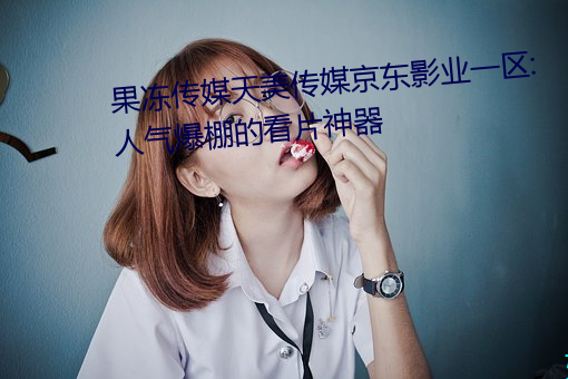 果冻传媒天美传媒京东影业一区:人气爆棚的看片神器