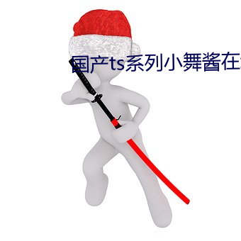 国产(chǎn)ts系列小(xiǎo)舞(wǔ)酱在线