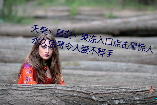 天美丶星空丶果冻入口点击量惊人 永久免费令人爱不释手