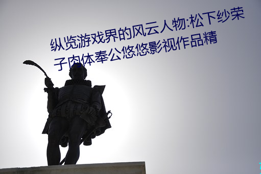 纵览游戏界的风云人物:松下纱荣子肉体奉公悠悠影视作品精