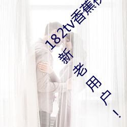 182tv香蕉视频永久网站无限看?粉(fěn)丝用户:回馈新老用(yòng)户!
