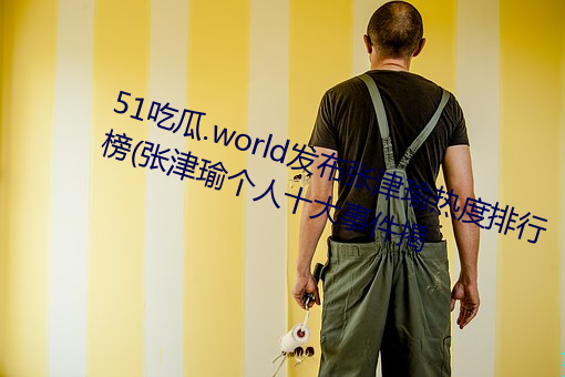 51吃瓜.world发布张津瑜热度排行榜(张津瑜个人十大事件揭