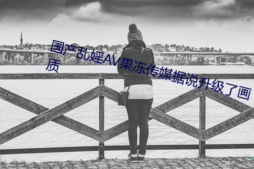 国产乱婬AV果冻传媒据说升级了画质