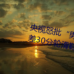 央视怒批“男人和女人在一起差差差30分轮滑鞋”