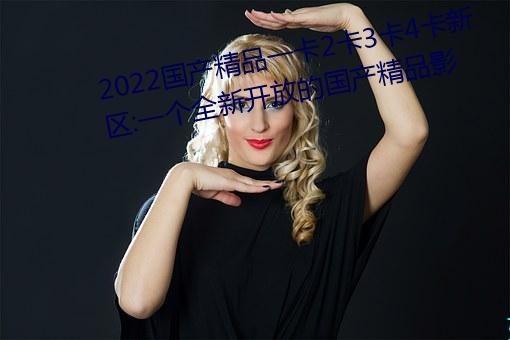 2022国(guó)产精品一(yī)卡2卡3卡4卡新(xīn)区:一个(gè)全(quán)新(xīn)开放的国产精品(pǐn)影