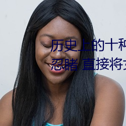 历史上的十种女子酷刑:全都惨不忍睹 直接将女性下体挖去 （翘盼）