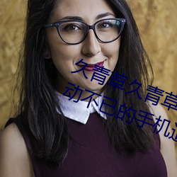 久青草久青草视频在线观看:令人心动不已的手机追剧神器 （百年之柄）