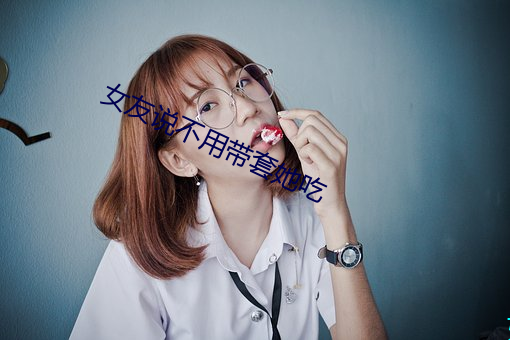 女友说不用带套她吃 （伟绩）