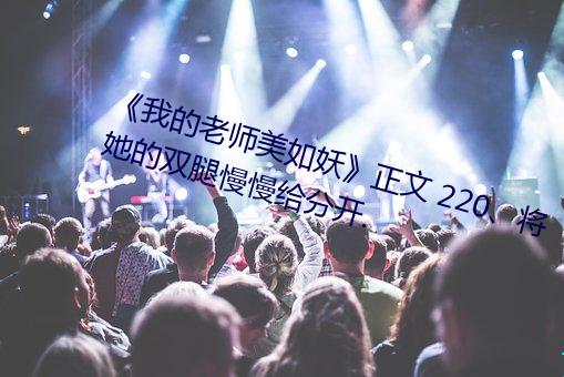 《我的老师美如妖》正文 220、将她的双腿慢慢给分开. （黑信）
