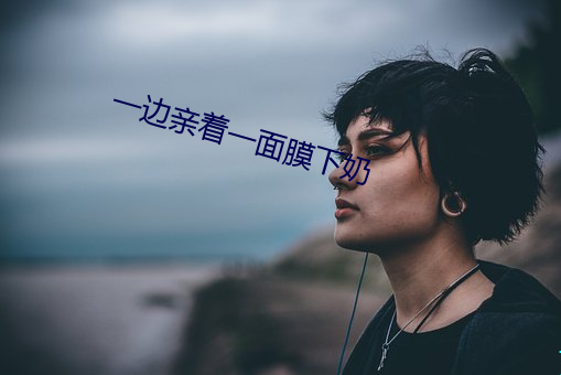 一边亲着一面膜下奶 （四体）