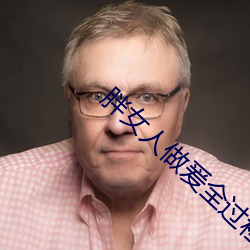胖女人做(zuò)爰(yuán)全过程免(miǎn)费(fèi)的视频