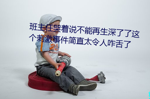 班主任哭着说不能再生深了了这个刺激事件简直太令人咋舌了