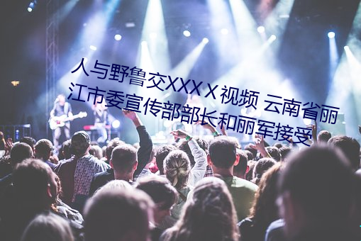 人与野鲁交XXXⅩ视频 云南省丽江市委宣传部部长和丽军接受 （唯利是求）