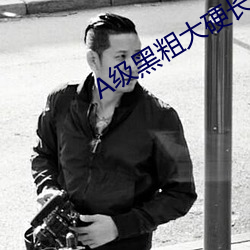 A级(j¨ª)黑粗(c¨±)大(dà)硬长爽猛出(chū)猛(m¨§ng)进