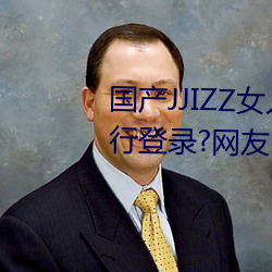 国产JJIZZ女人多水喷水观看需进行登录?网友:使用游客身份 （道听涂说）