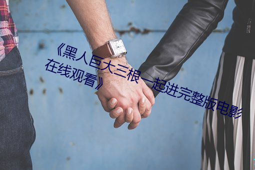 《黑人(人)巨大(大)三根一(一)起进完整版电影在线观看(看)》