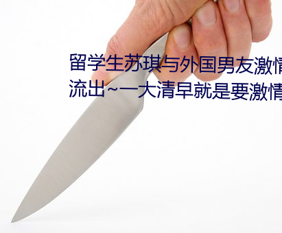 留学生(生)苏琪与外国男(男)友激情晨炮流出(出)~一(一)大清早(早)就是要激情(情)啪(啪)
