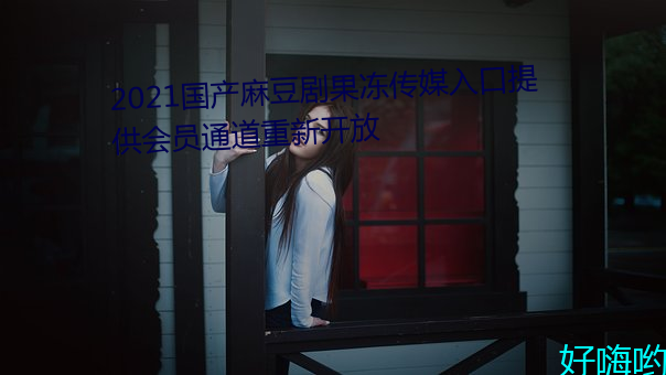 2021国产麻豆剧(劇)果冻传媒入口提供会员(員)通道重(重)新(新)开放