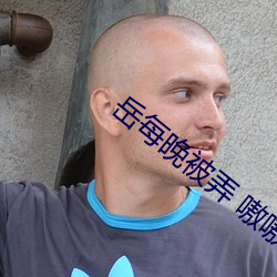 岳每(每)晚被弄(弄) 嗷嗷叫(叫)高潮小说最(最)新章(章)节(作者(者))