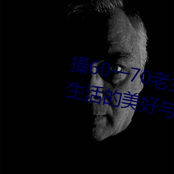 搡60一70老女人老妇女(探寻晚年生活的美好与挑战)