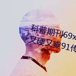 科普期刊69xx511(國産又粗又大又硬又爽91傳媒∴)(剛剛發布