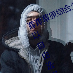 青青草原综合久久大伊人精品:用户可以自由选择自己想看的 （研京练都）