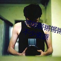 锵锵锵锵(qiāng)锵锵锵(qiāng)锵好湿视频更新了不少资源