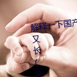 解释一下国产j8又粗又硬又大又爽又长(2023.4.9十大排名更 （蓬生麻中）