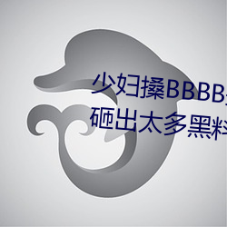 少妇搡BBBB搡BBB搡手机版被曝砸出太多黑料