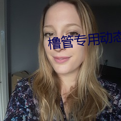 橹管(管)专(專)用(用)动态(態)美(美)女图