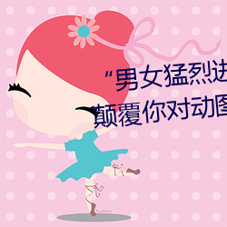 “男女猛(猛)烈进出120秒(秒)动态(態)图”:颠覆(覆)你(你)对动图的认知!