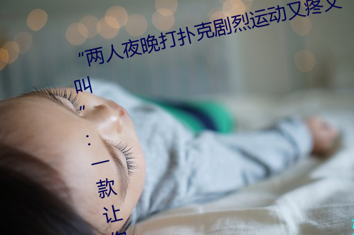 “两(兩)人夜晚(晚)打(打)扑(撲)克剧(劇)烈运动又(又)疼又叫(叫)”:一(一)款(款)让你上瘾的(的)手机