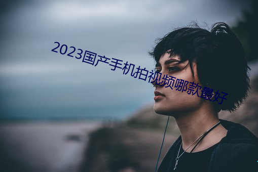 2023国产手(shǒu)机拍(pāi)视频哪(nǎ)款最好(hǎo)